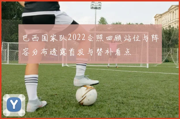 巴西国家队2022合照回顾站位与阵容分布透露首发与替补看点