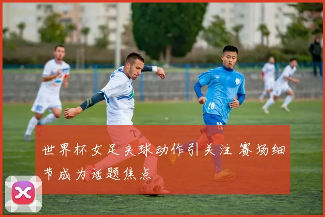 世界杯女足夹球动作引关注 赛场细节成为话题焦点