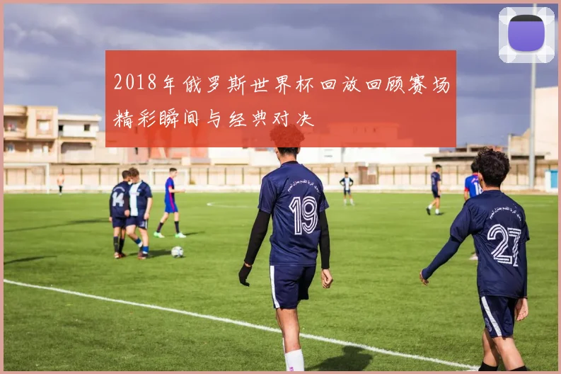 2018年俄罗斯世界杯回放回顾赛场精彩瞬间与经典对决
