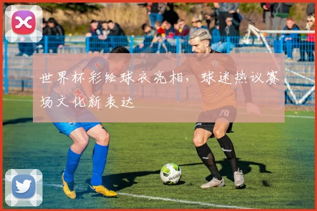 世界杯彩绘球衣亮相，球迷热议赛场文化新表达