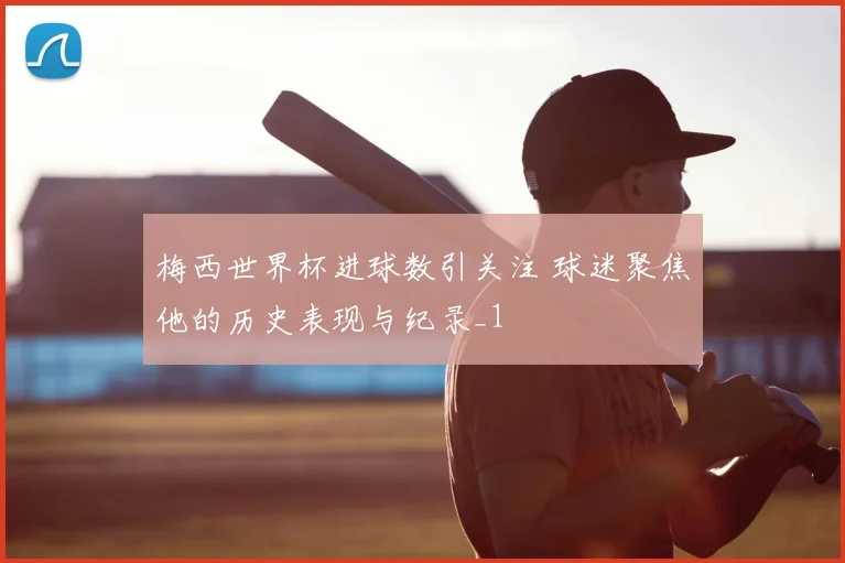 梅西世界杯进球数引关注 球迷聚焦他的历史表现与纪录_1