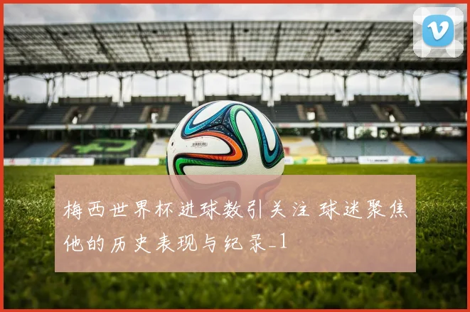 梅西世界杯进球数引关注 球迷聚焦他的历史表现与纪录_1