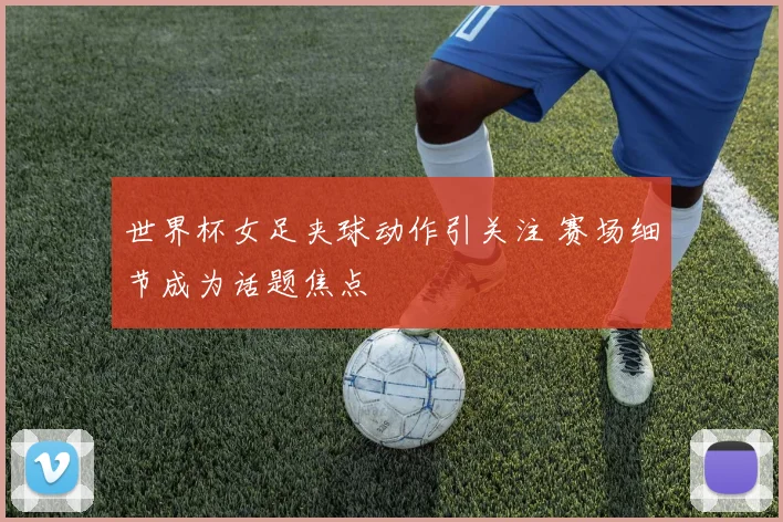 世界杯女足夹球动作引关注 赛场细节成为话题焦点