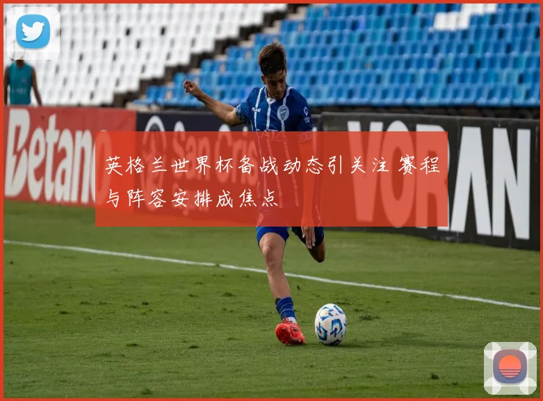 英格兰世界杯备战动态引关注 赛程与阵容安排成焦点
