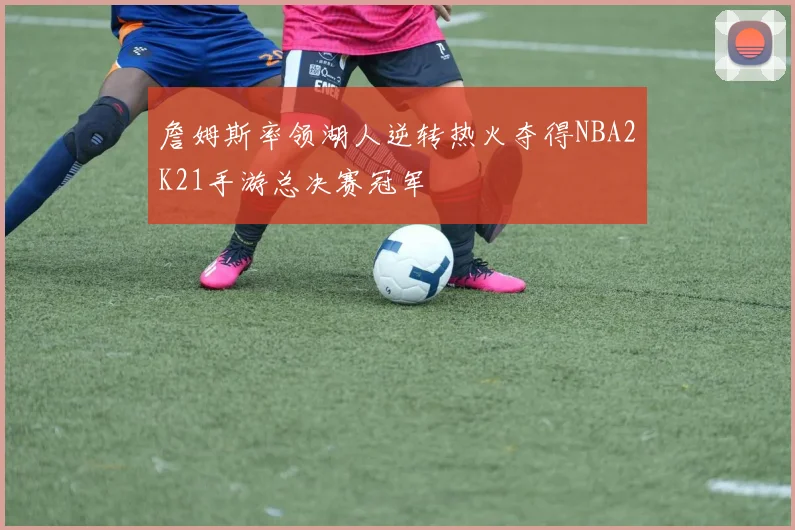 詹姆斯率领湖人逆转热火夺得NBA2K21手游总决赛冠军