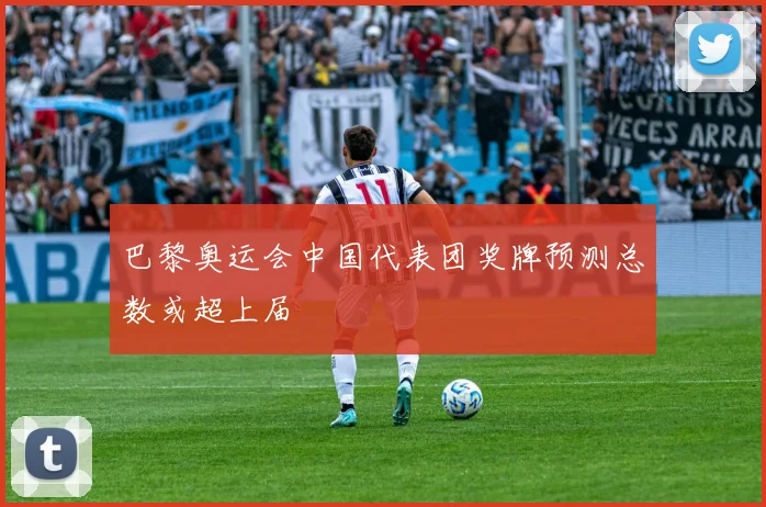 巴黎奥运会中国代表团奖牌预测总数或超上届