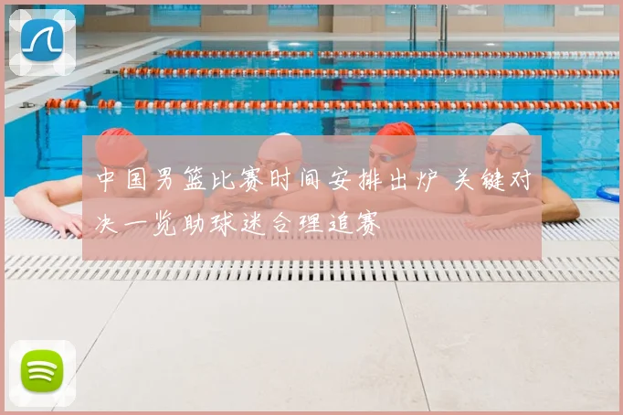 中国男篮比赛时间安排出炉 关键对决一览助球迷合理追赛