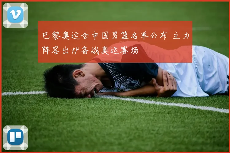 巴黎奥运会中国男篮名单公布 主力阵容出炉备战奥运赛场