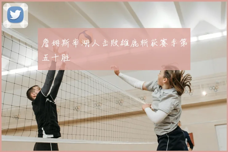 詹姆斯率湖人击败雄鹿斩获赛季第五十胜