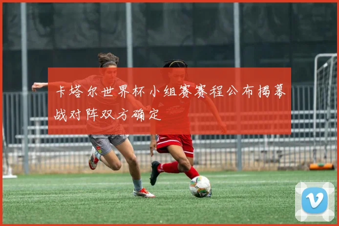 卡塔尔世界杯小组赛赛程公布揭幕战对阵双方确定