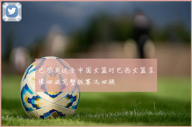 巴黎奥运会中国女篮对巴西女篮录像回放完整版赛况回顾