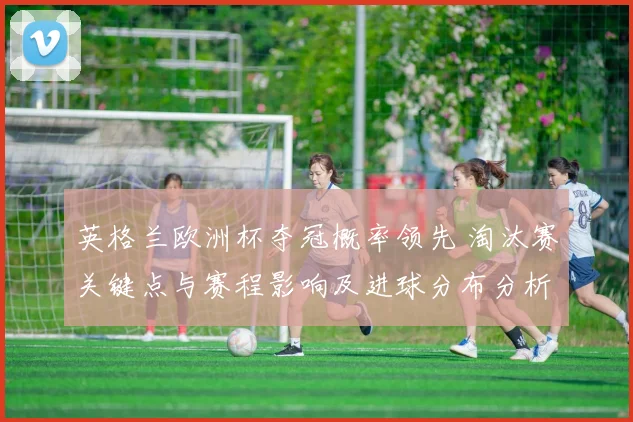 英格兰欧洲杯夺冠概率领先 淘汰赛关键点与赛程影响及进球分布分析