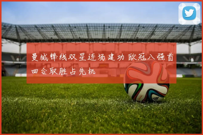 曼城锋线双星连场建功 欧冠八强首回合取胜占先机