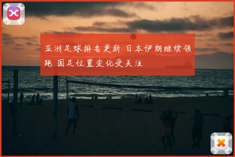 亚洲足球排名更新 日本伊朗继续领跑 国足位置变化受关注