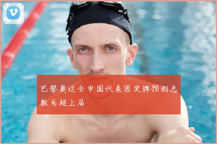 巴黎奥运会中国代表团奖牌预测总数或超上届