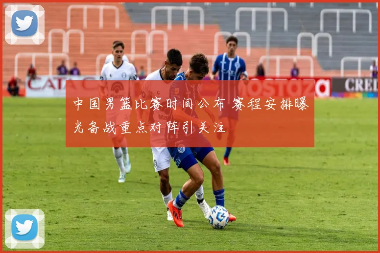 中国男篮比赛时间公布 赛程安排曝光备战重点对阵引关注