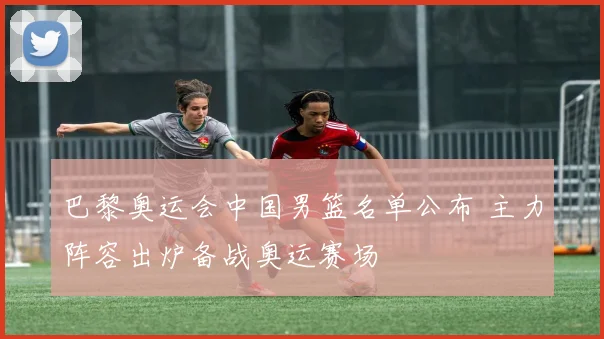 巴黎奥运会中国男篮名单公布 主力阵容出炉备战奥运赛场