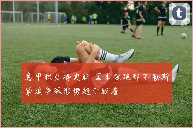 意甲积分榜更新 国米领跑那不勒斯紧追争冠形势趋于胶着
