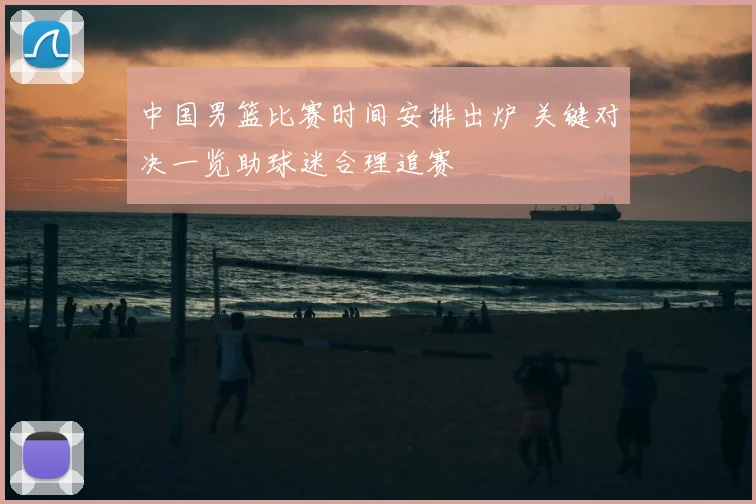 中国男篮比赛时间安排出炉 关键对决一览助球迷合理追赛