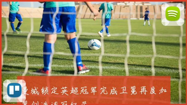 曼城锁定英超冠军完成卫冕再度加冕创造连冠纪录