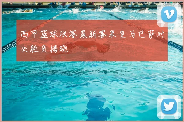 西甲篮球联赛最新赛果皇马巴萨对决胜负揭晓