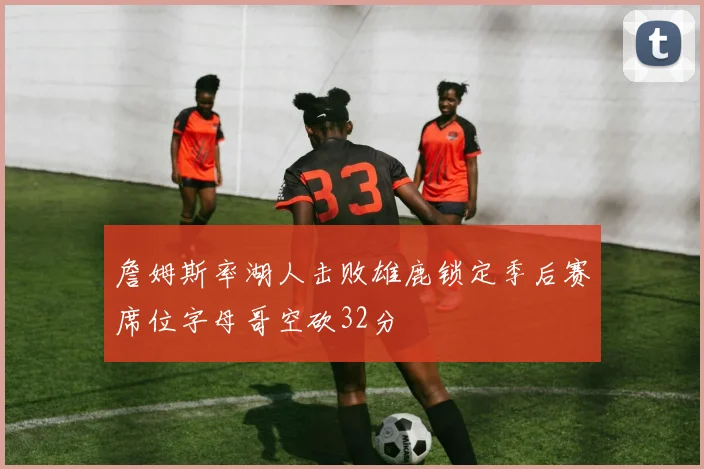 詹姆斯率湖人击败雄鹿锁定季后赛席位字母哥空砍32分