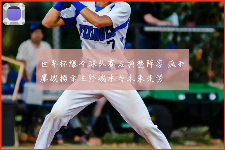 世界杯爆冷球队赛后调整阵容 疯狂鏖战揭示主帅战术与未来走势