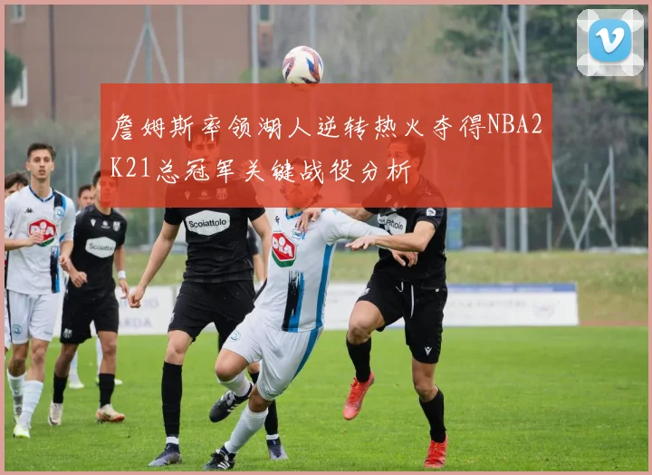 詹姆斯率领湖人逆转热火夺得NBA2K21总冠军关键战役分析