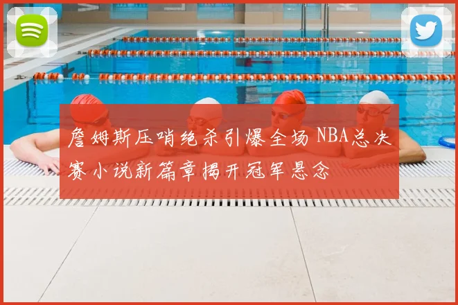 詹姆斯压哨绝杀引爆全场 NBA总决赛小说新篇章揭开冠军悬念