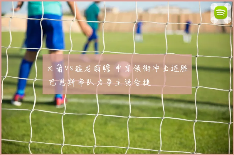 火箭vs猛龙前瞻 申京领衔冲击连胜 巴恩斯率队力争主场告捷