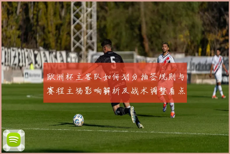 欧洲杯主客队如何划分抽签规则与赛程主场影响解析及战术调整看点