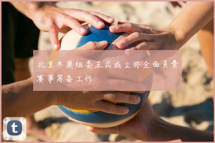 北京冬奥组委正式成立将全面负责赛事筹备工作