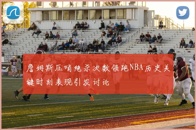 詹姆斯压哨绝杀次数领跑NBA历史关键时刻表现引发讨论