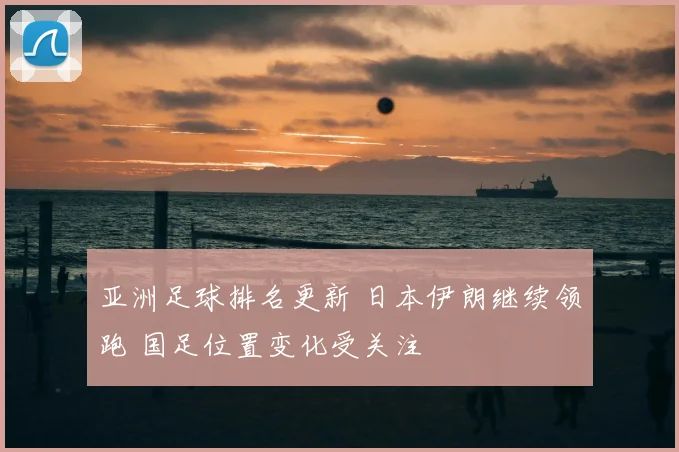 亚洲足球排名更新 日本伊朗继续领跑 国足位置变化受关注