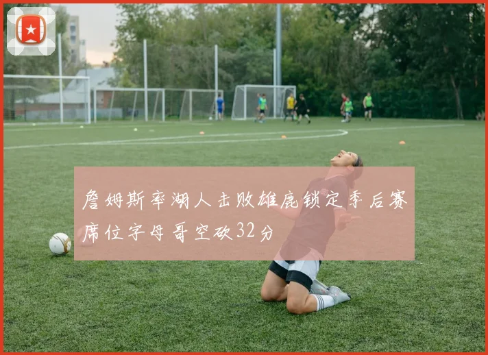 詹姆斯率湖人击败雄鹿锁定季后赛席位字母哥空砍32分