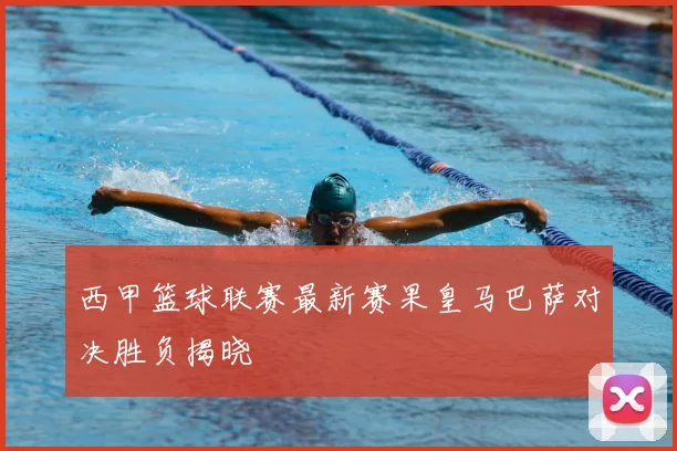 西甲篮球联赛最新赛果皇马巴萨对决胜负揭晓