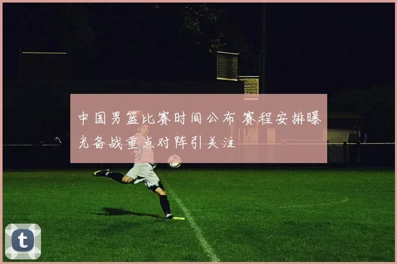 中国男篮比赛时间公布 赛程安排曝光备战重点对阵引关注